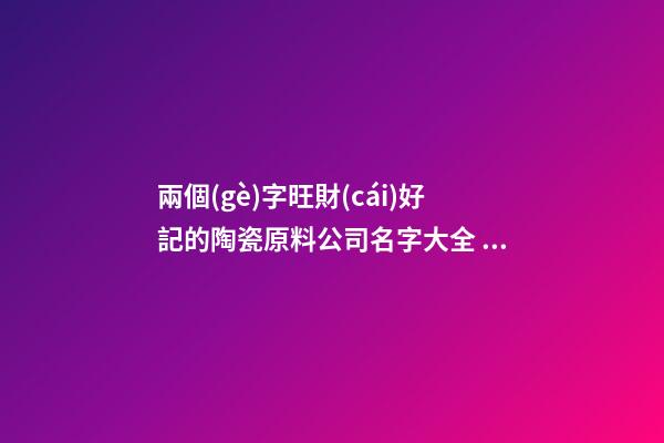 兩個(gè)字旺財(cái)好記的陶瓷原料公司名字大全 這批適合推薦